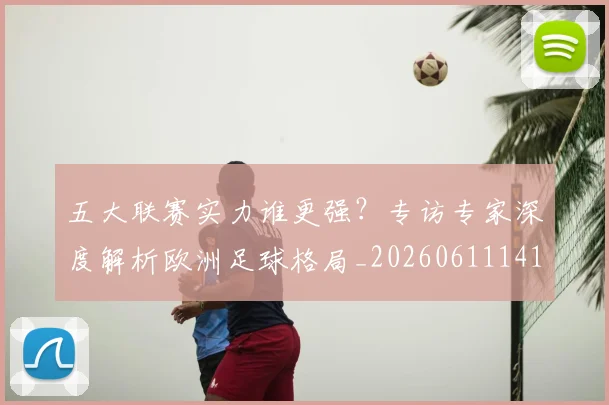 五大联赛实力谁更强?专访专家深度解析欧洲足球格局_20260611141149