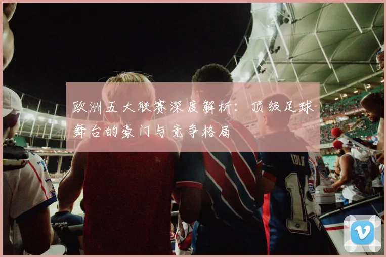欧洲五大联赛深度解析：顶级足球舞台的豪门与竞争格局