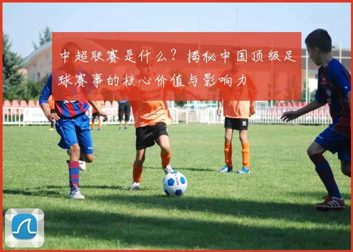 中超联赛是什么?揭秘中国顶级足球赛事的核心价值与影响力