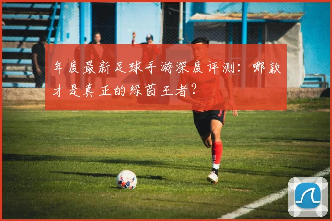 年度最新足球手游深度评测:哪款才是真正的绿茵王者?